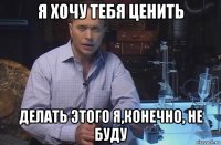 я хочу тебя ценить делать этого я,конечно, не буду