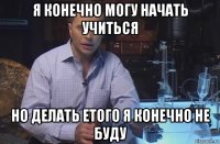 я конечно могу начать учиться но делать етого я конечно не буду