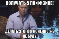 получать 5 по физике! делать этого я конечно же не буду