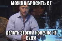 можно бросить сг делать этого я конечно не буду!