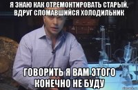 я знаю как отремонтировать старый, вдруг сломавшийся холодильник говорить я вам этого конечно не буду