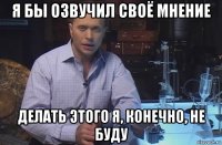 я бы озвучил своё мнение делать этого я, конечно, не буду