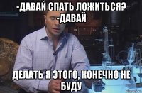 -давай спать ложиться? -давай делать я этого, конечно не буду