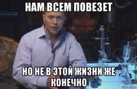 нам всем повезет но не в этой жизни же конечно