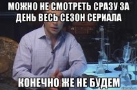 можно не смотреть сразу за день весь сезон сериала конечно же не будем