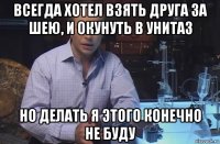 всегда хотел взять друга за шею, и окунуть в унитаз но делать я этого конечно не буду