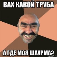 вах какой труба а где моя шаурма?