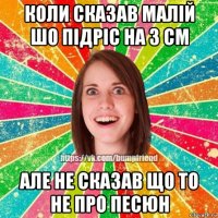 коли сказав малій шо підріс на 3 см але не сказав що то не про песюн