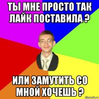 ты мне просто так лайк поставила ? или замутить со мной хочешь ?