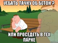 уебать тачку об бетон ? или проседеть в тех парке