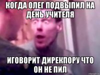 когда олег подвыпил на день учителя иговорит дирекпору что он не пил