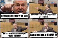 Купил видеокарту за 30к Во что хотел играть прошел еще до покупки Во что хочу играть выйдет через пару лет Буду играть в HoMM 3!