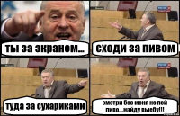 ты за экраном... сходи за пивом туда за сухариками смотри без меня не пей пиво....найду выебу!!!