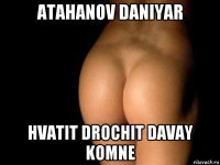 atahanov daniyar hvatit drochit davay komne