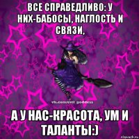 все справедливо: у них-бабосы, наглость и связи, а у нас-красота, ум и таланты:)