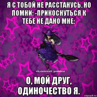 я с тобой не расстанусь. но помни: -прикоснуться к тебе не дано мне: о, мой друг, одиночество я.