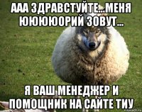 ааа здравстуйте...меня ююююорий зовут... я ваш менеджер и помощник на сайте тиу