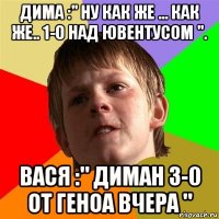 дима :" ну как же ... как же.. 1-0 над ювентусом ". вася :" диман 3-0 от геноа вчера "