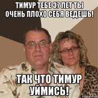 тимур тебе 37 лет ты очень плохо себя ведешь! так что тимур уймись!