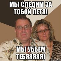 мы следим за тобой петя! мы убьем тебяяяяя!