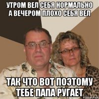 утром вел себя нормально а вечером плохо себя вел так что вот поэтому тебе папа ругает