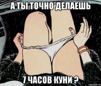 а ты точно делаешь 7 часов куни ?