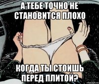 а тебе точно не становится плохо когда ты стоишь перед плитой?