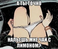 а ты точно нальешь мне чай с лимоном?