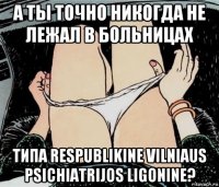 а ты точно никогда не лежал в больницах типа respublikine vilniaus psichiatrijos ligonine?