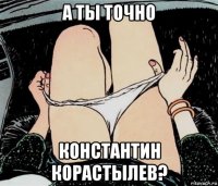 а ты точно константин корастылев?