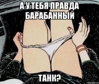 а у тебя правда барабанный танк?