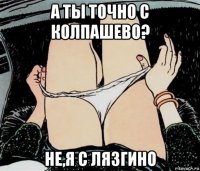 а ты точно с колпашево? не,я с лязгино