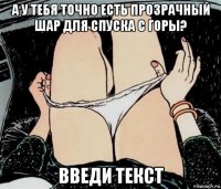 а у тебя точно есть прозрачный шар для спуска с горы? введи текст