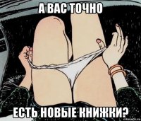 а вас точно есть новые книжки?