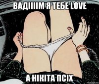 вадіііім я тебе love а нікіта псіх