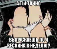 а ты точно выпускаешь по 4 рескина в неделю?