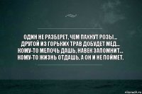 Один не разберет, чем пахнут розы…
Другой из горьких трав добудет мед…
Кому-то мелочь дашь, навек запомнит…
Кому-то жизнь отдашь, а он и не поймет.