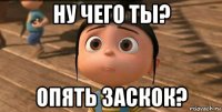 ну чего ты? опять заскок?