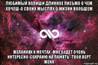 любимый напиши длинное письмо о чем хочеш-о своих мыслях о жизни вообшем желаниях и мечтах -мне будет очень интересно-сохраню на память -твоя верт жена