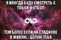 я иногда буду смотреть с тобой футбол тем более если на стадионе в живую... целую тебя