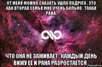 от меня можно сказать ушла подруга , это как вторая семья мне очень больно , такая рана, что она не заживает . каждый день вижу её и рана разростается .