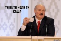 Ти не ти коли ти Саша