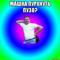 машка пурхнуть пузо? 