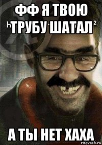 фф я твою трубу шатал а ты нет хаха