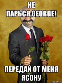 не парься,george! передай от меня ясону