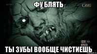 фу блять ты зубы вообще чистиешь