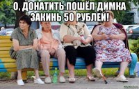 о, донатить пошёл димка закинь 50 рублей! 