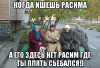 когда ишешь расима а его здесь нет расим где ты плять сьебался!)