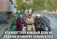 те, кто ждут тебя каждый день на лавочке и говорят только о тебе