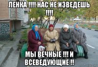 ленка !!!! нас не изведешь !!!! мы вечные !!! и всеведующие !!